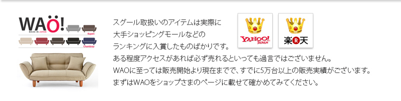 スグール取扱いのアイテムは実際に大手ショッピングモールなどのランキングに入賞したものばかりです。ある程度アクセスがあれば必ず売れるといっても過言ではございません。WAOに至っては販売開始より現在までで、すでに5万台以上の販売実績がございます。まずはWAOをショップさまのページに載せて確かめてみてください。